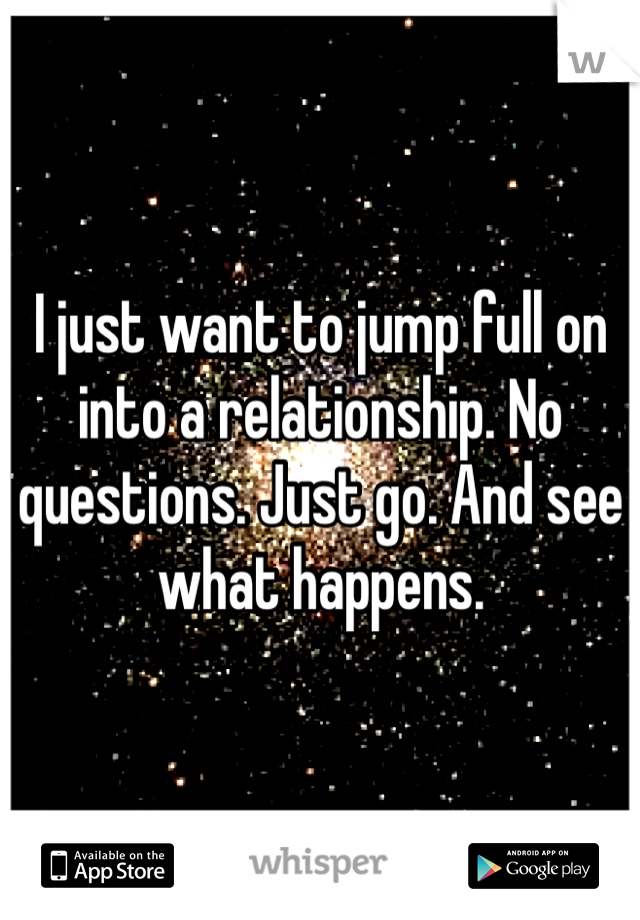 I just want to jump full on into a relationship. No questions. Just go. And see what happens. 