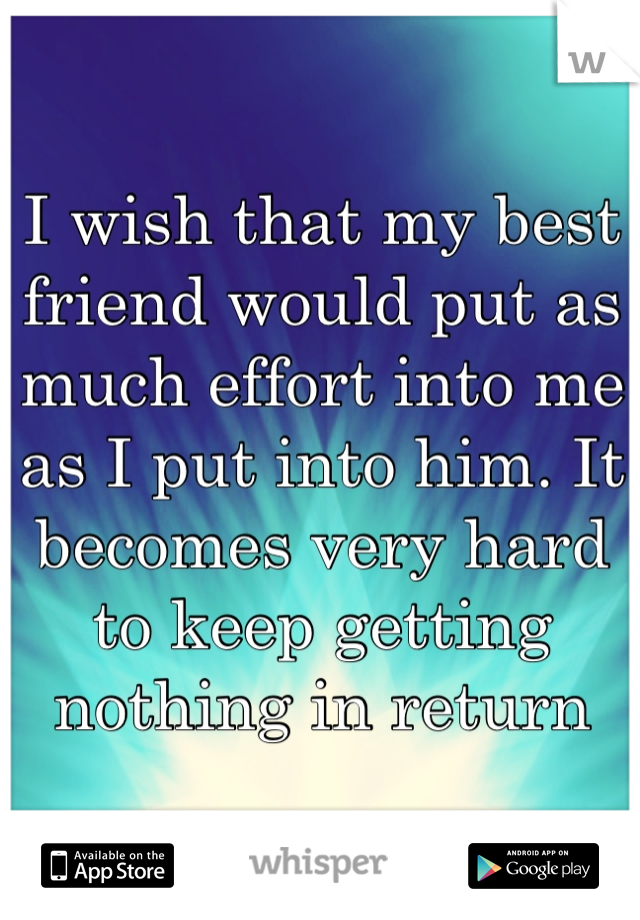 I wish that my best friend would put as much effort into me as I put into him. It becomes very hard to keep getting nothing in return 