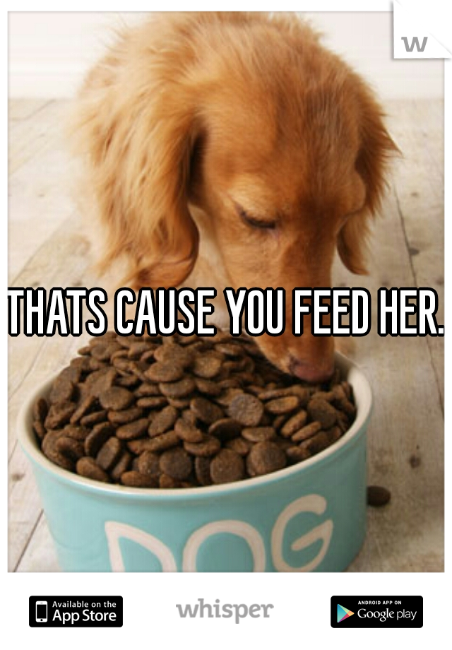 THATS CAUSE YOU FEED HER.