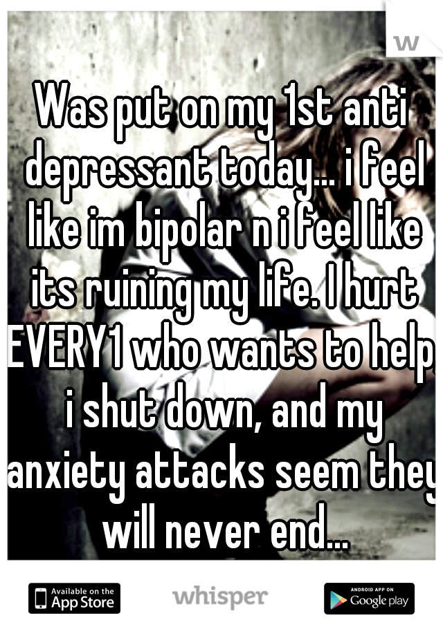 Was put on my 1st anti depressant today... i feel like im bipolar n i feel like its ruining my life. I hurt EVERY1 who wants to help, i shut down, and my anxiety attacks seem they will never end...