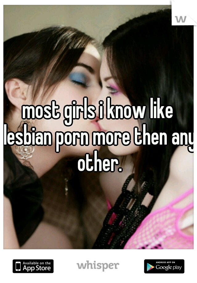 most girls i know like lesbian porn more then any other.