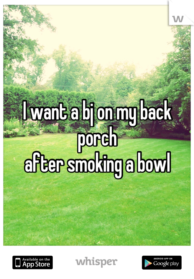 I want a bj on my back porch
after smoking a bowl