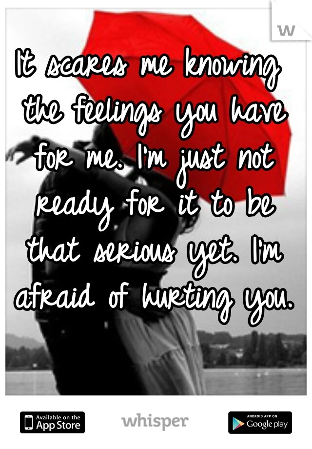 It scares me knowing the feelings you have for me. I'm just not ready for it to be that serious yet. I'm afraid of hurting you.