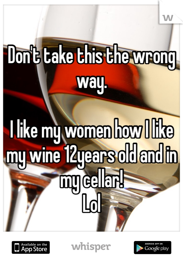 Don't take this the wrong way.

I like my women how I like my wine 12years old and in my cellar! 
Lol