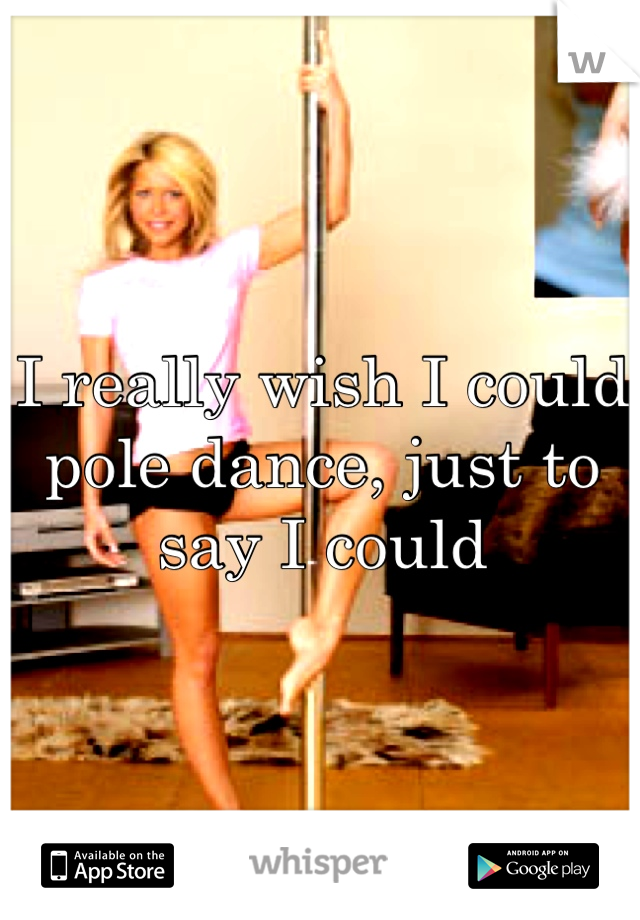 I really wish I could pole dance, just to say I could