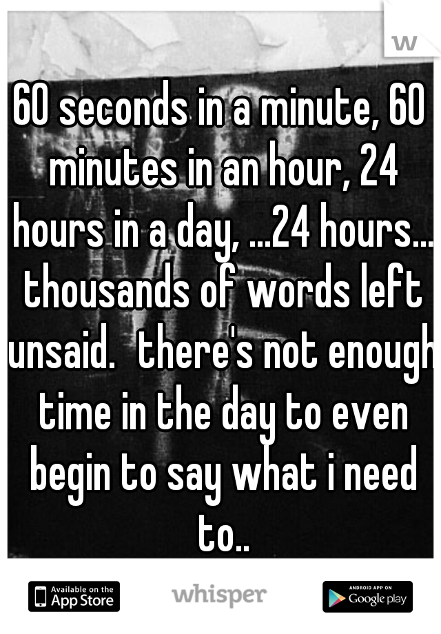 60 seconds in a minute, 60 minutes in an hour, 24 hours in a day, ...24 hours... thousands of words left unsaid.
there's not enough time in the day to even begin to say what i need to..