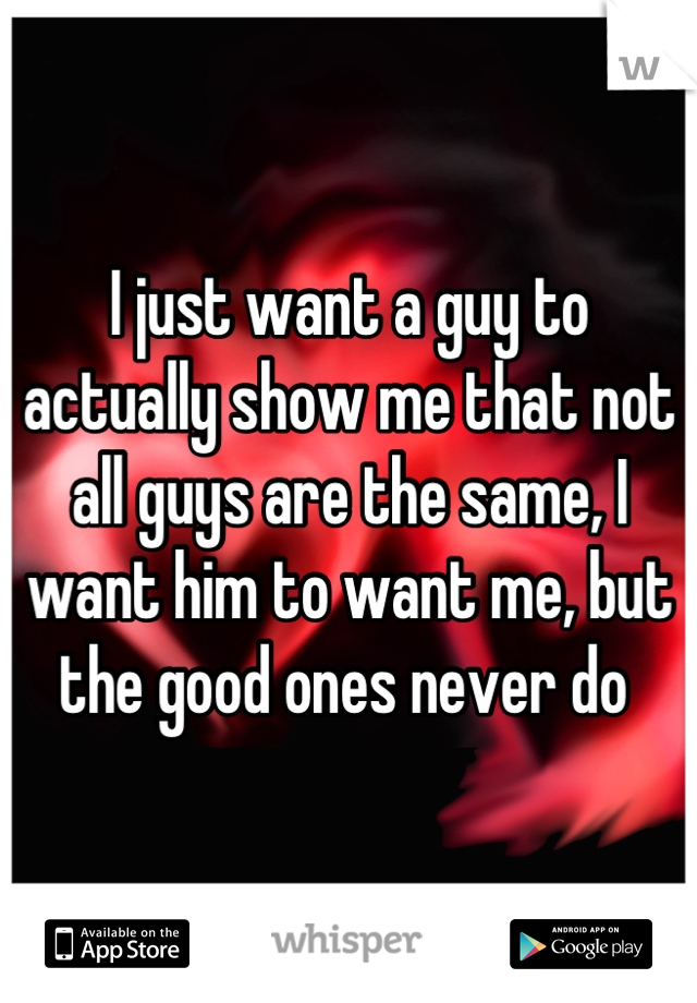 I just want a guy to actually show me that not all guys are the same, I want him to want me, but the good ones never do 