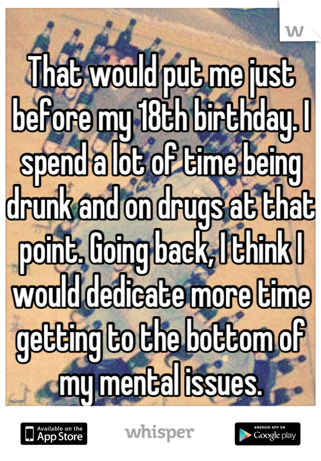 That would put me just before my 18th birthday. I spend a lot of time being drunk and on drugs at that point. Going back, I think I would dedicate more time getting to the bottom of my mental issues.