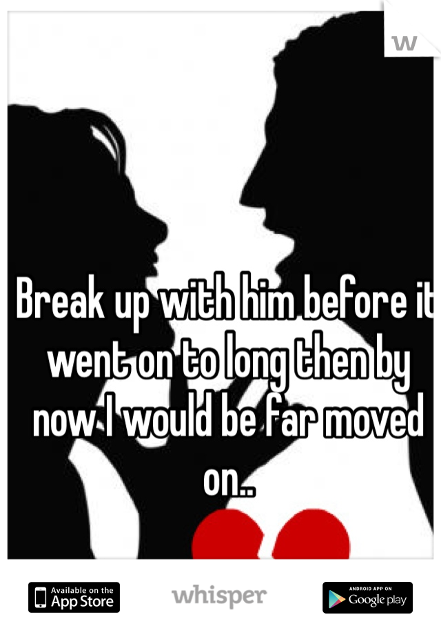 Break up with him before it went on to long then by now I would be far moved on.. 