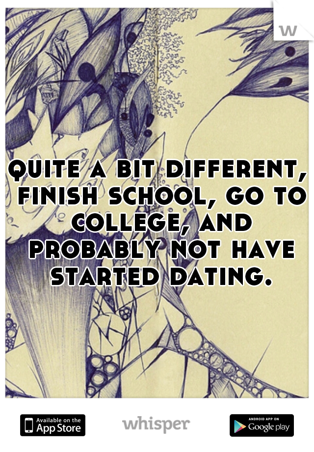 quite a bit different, finish school, go to college, and probably not have started dating.