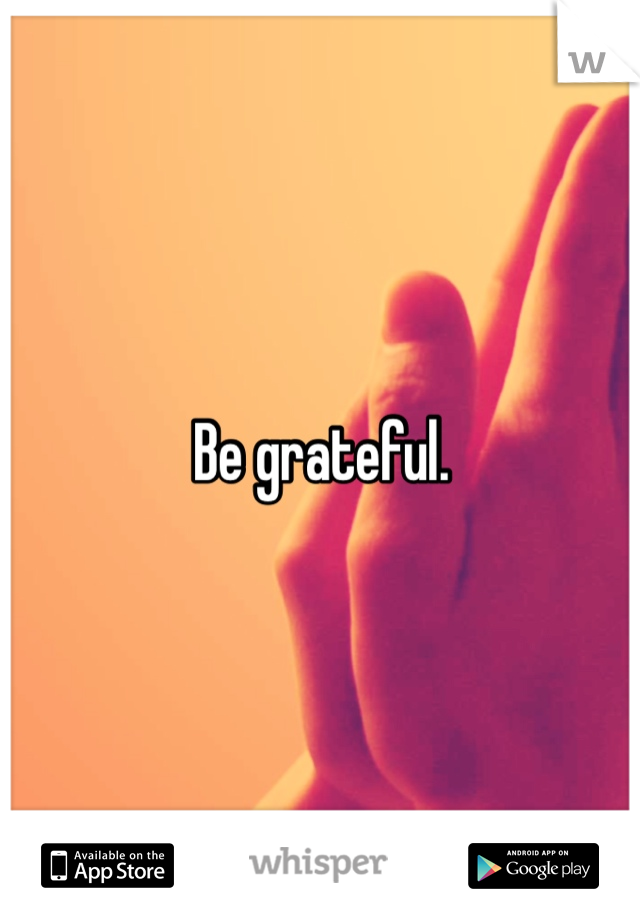 Be grateful. 