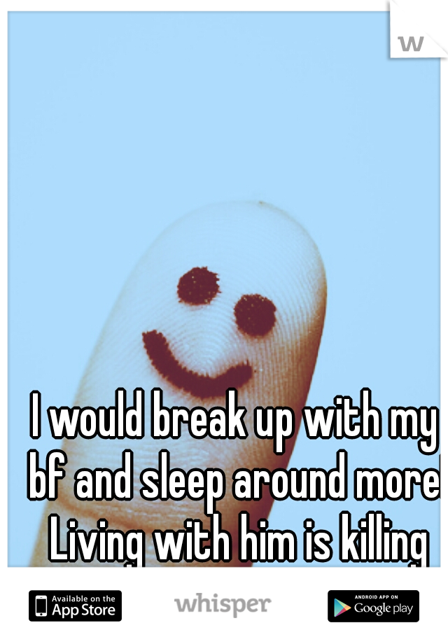 I would break up with my bf and sleep around more! Living with him is killing me! 