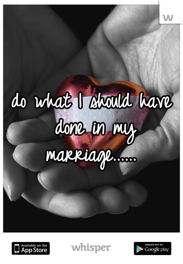 do what I should have done in my marriage...... 