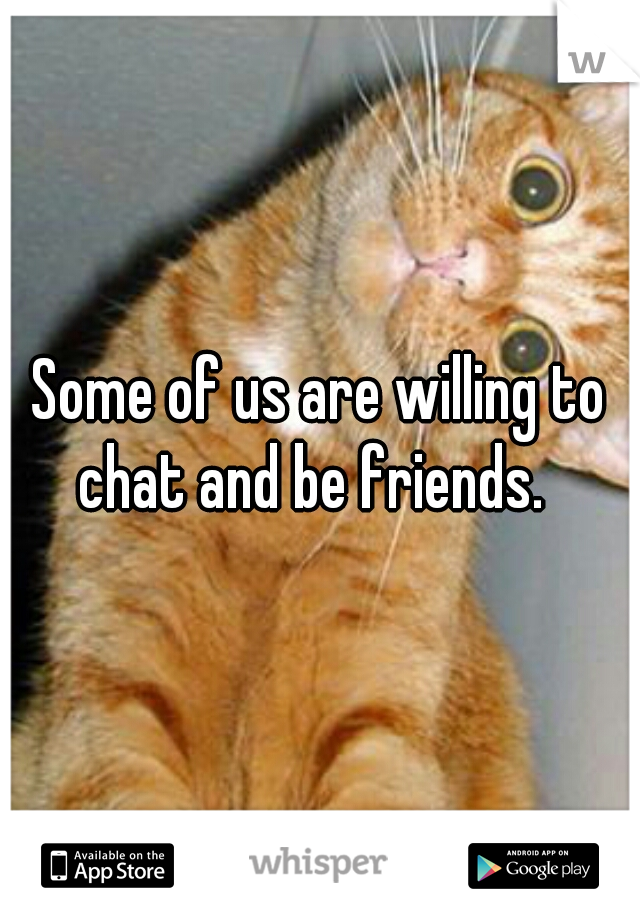Some of us are willing to chat and be friends.  