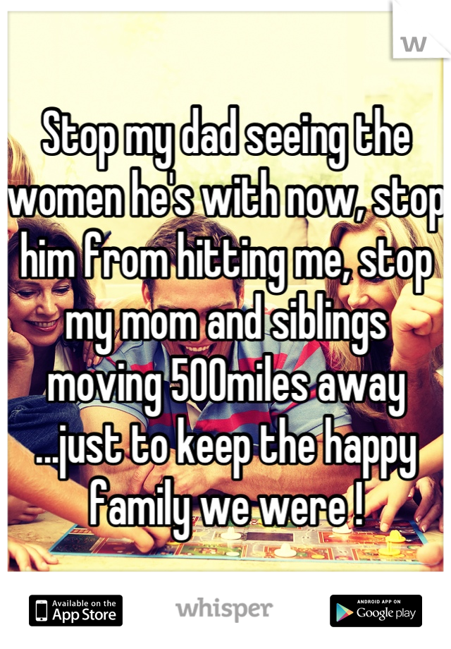 Stop my dad seeing the women he's with now, stop him from hitting me, stop my mom and siblings moving 500miles away ...just to keep the happy family we were !