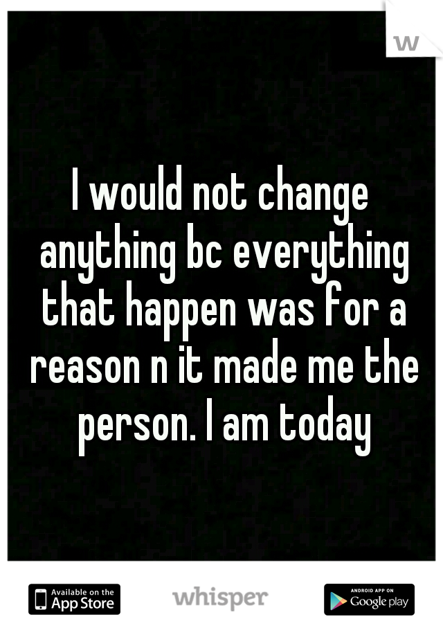 I would not change anything bc everything that happen was for a reason n it made me the person. I am today