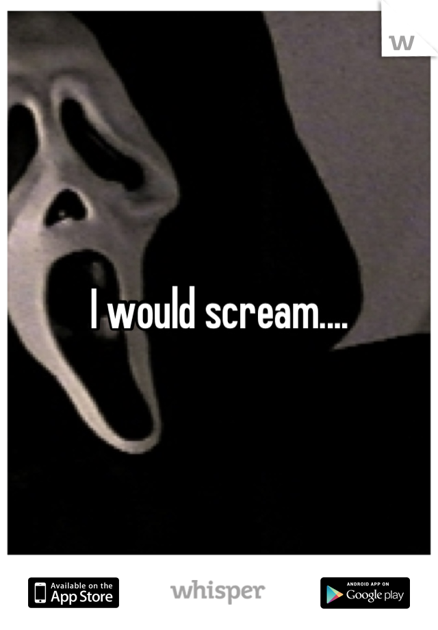 I would scream....