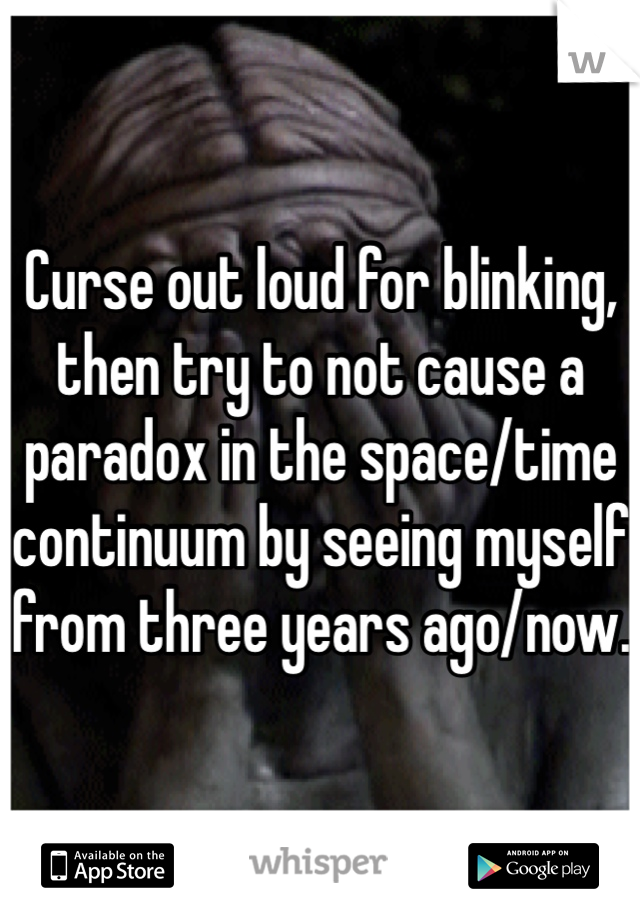 Curse out loud for blinking, then try to not cause a paradox in the space/time continuum by seeing myself from three years ago/now. 