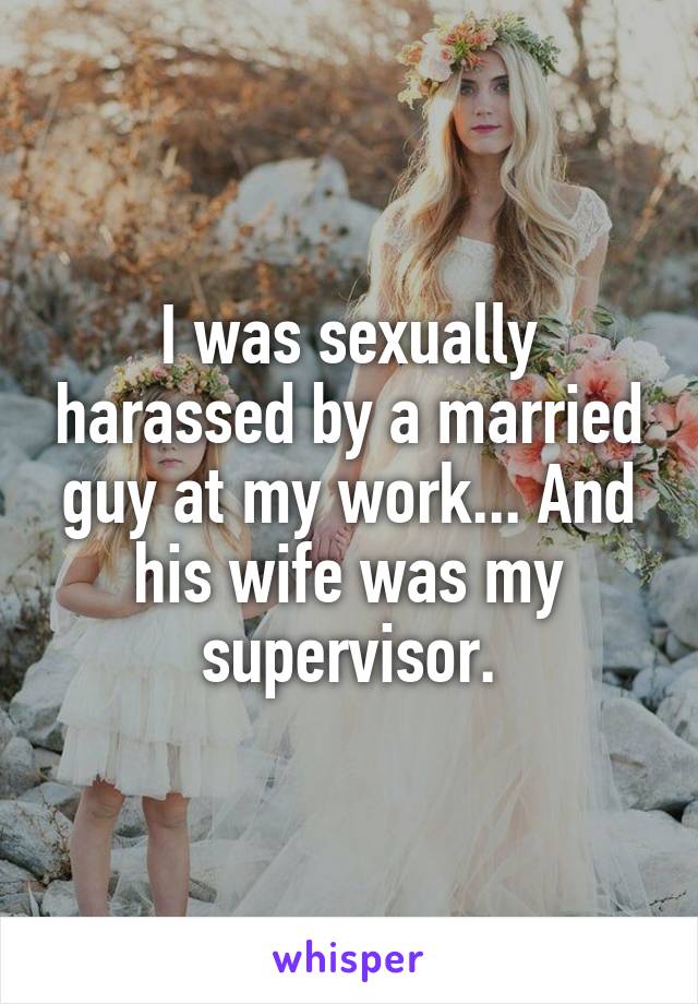 I was sexually harassed by a married guy at my work... And his wife was my supervisor.