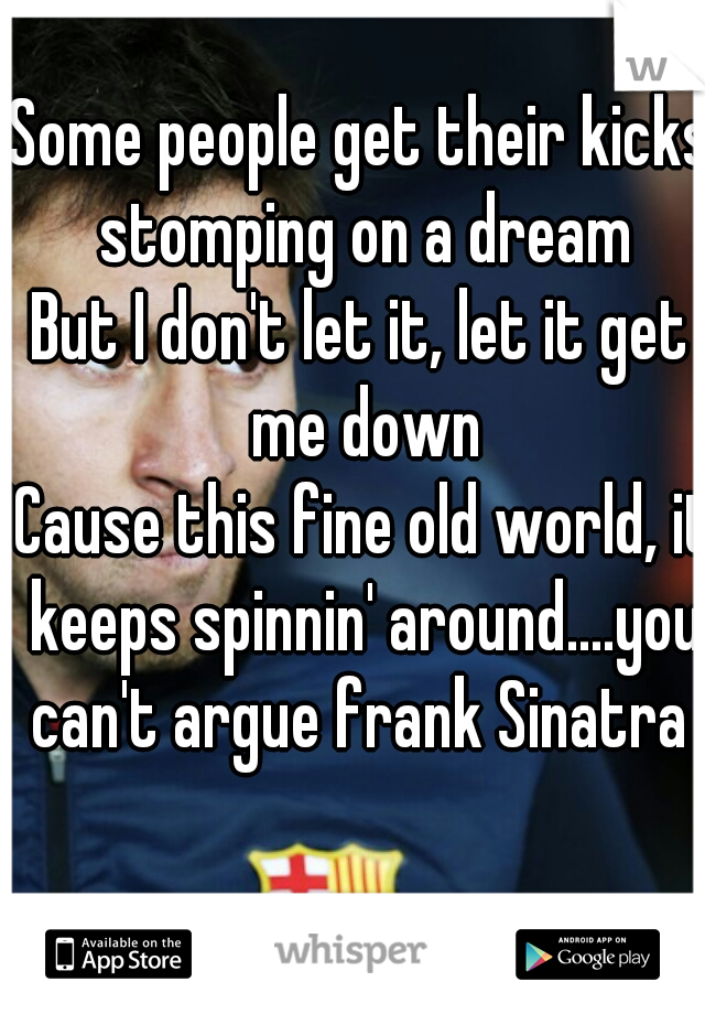 Some people get their kicks stomping on a dream
But I don't let it, let it get me down
'Cause this fine old world, it keeps spinnin' around....you can't argue frank Sinatra 