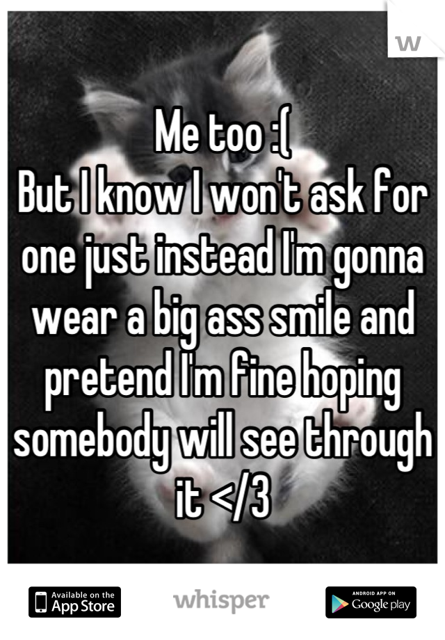 Me too :(
But I know I won't ask for one just instead I'm gonna wear a big ass smile and pretend I'm fine hoping somebody will see through it </3