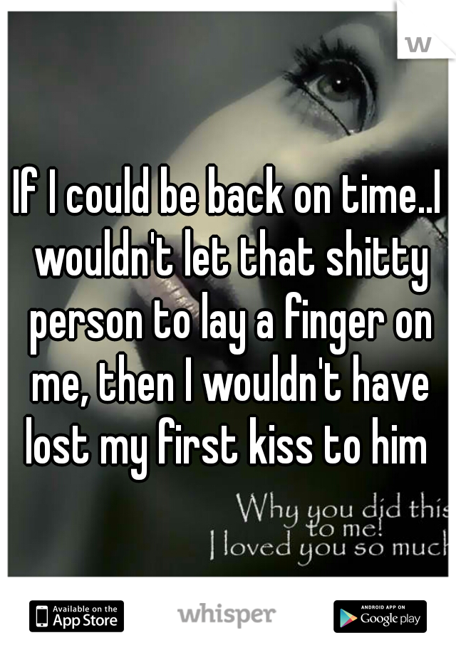 If I could be back on time..I wouldn't let that shitty person to lay a finger on me, then I wouldn't have lost my first kiss to him 