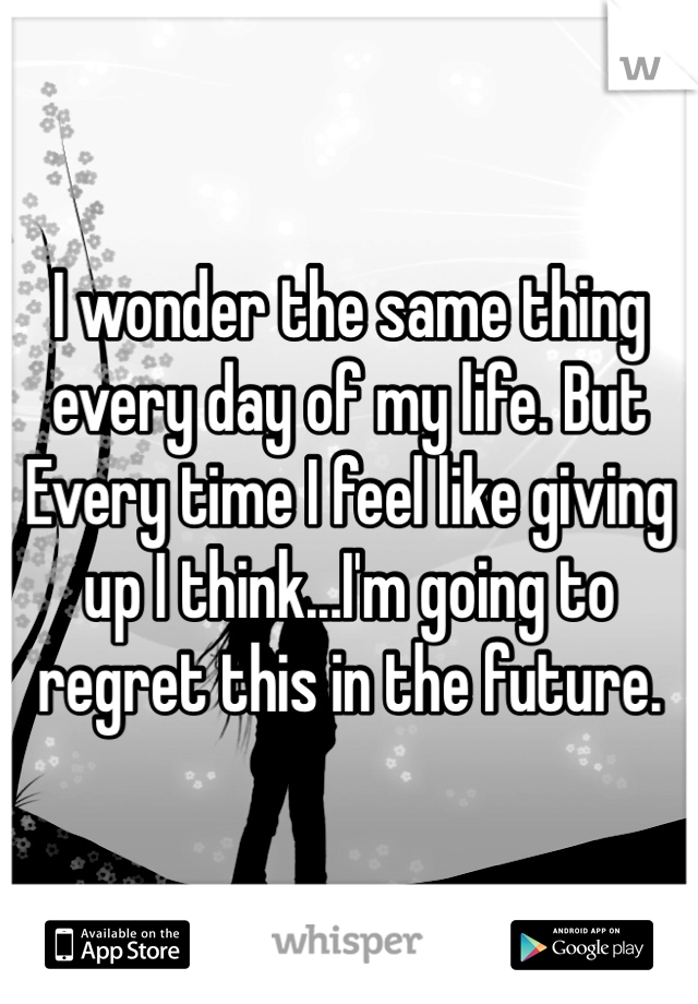 I wonder the same thing every day of my life. But Every time I feel like giving up I think...I'm going to regret this in the future. 