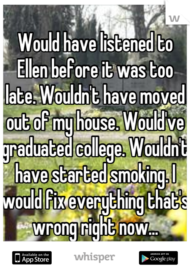 Would have listened to Ellen before it was too late. Wouldn't have moved out of my house. Would've graduated college. Wouldn't have started smoking. I would fix everything that's wrong right now...