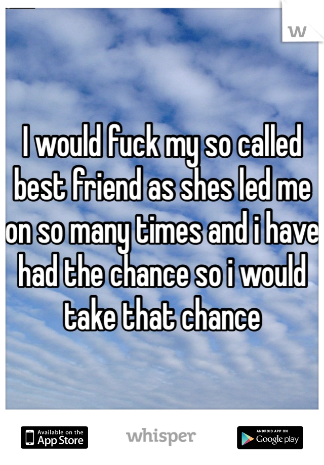 I would fuck my so called best friend as shes led me on so many times and i have had the chance so i would take that chance