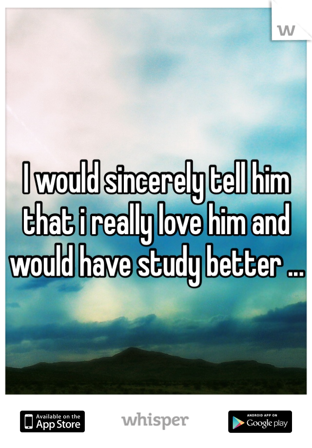 I would sincerely tell him that i really love him and would have study better ...
