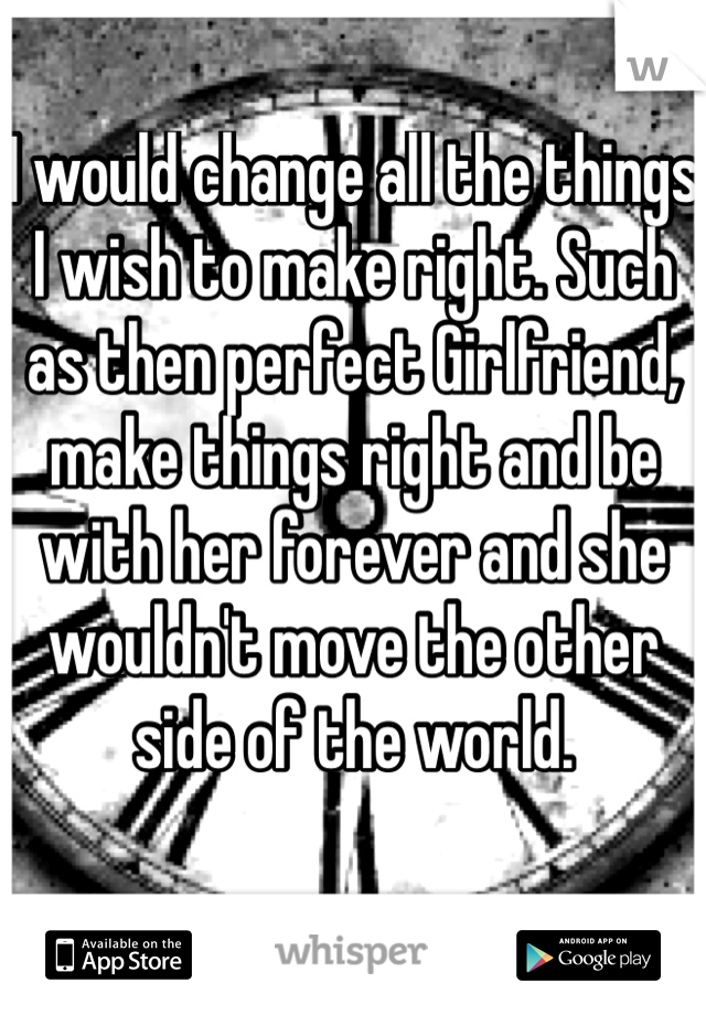 I would change all the things I wish to make right. Such as then perfect Girlfriend, make things right and be with her forever and she wouldn't move the other side of the world.