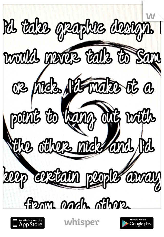 I'd take graphic design. I would never talk to Sam or nick. I'd make it a point to hang out with the other nick and I'd keep certain people away from each other. 