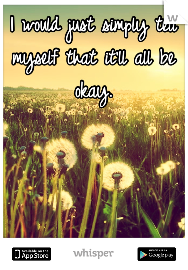 I would just simply tell myself that it'll all be okay. 