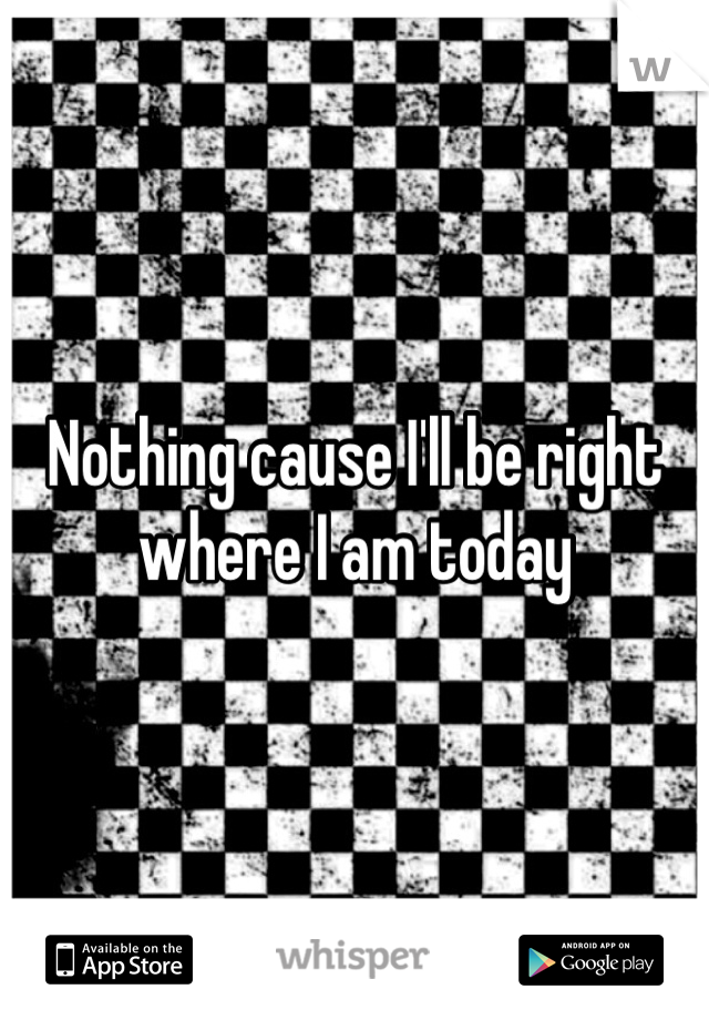 Nothing cause I'll be right where I am today