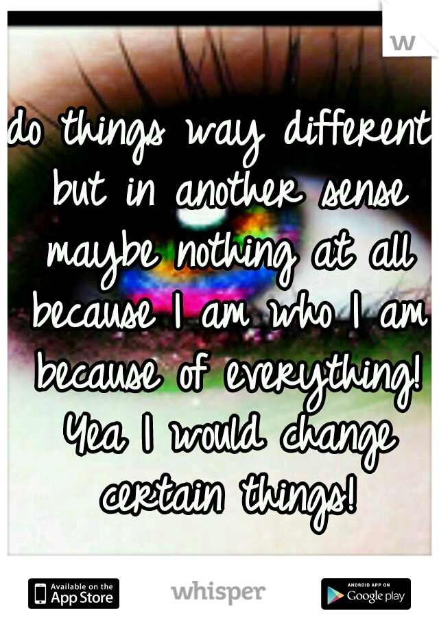 do things way different but in another sense maybe nothing at all because I am who I am because of everything! Yea I would change certain things!