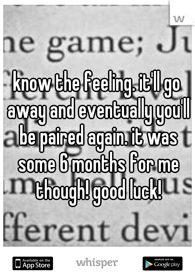 know the feeling. it'll go away and eventually you'll be paired again. it was some 6 months for me though! good luck!