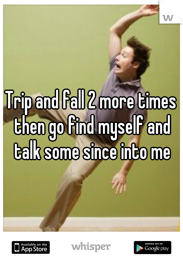 Trip and fall 2 more times then go find myself and talk some since into me