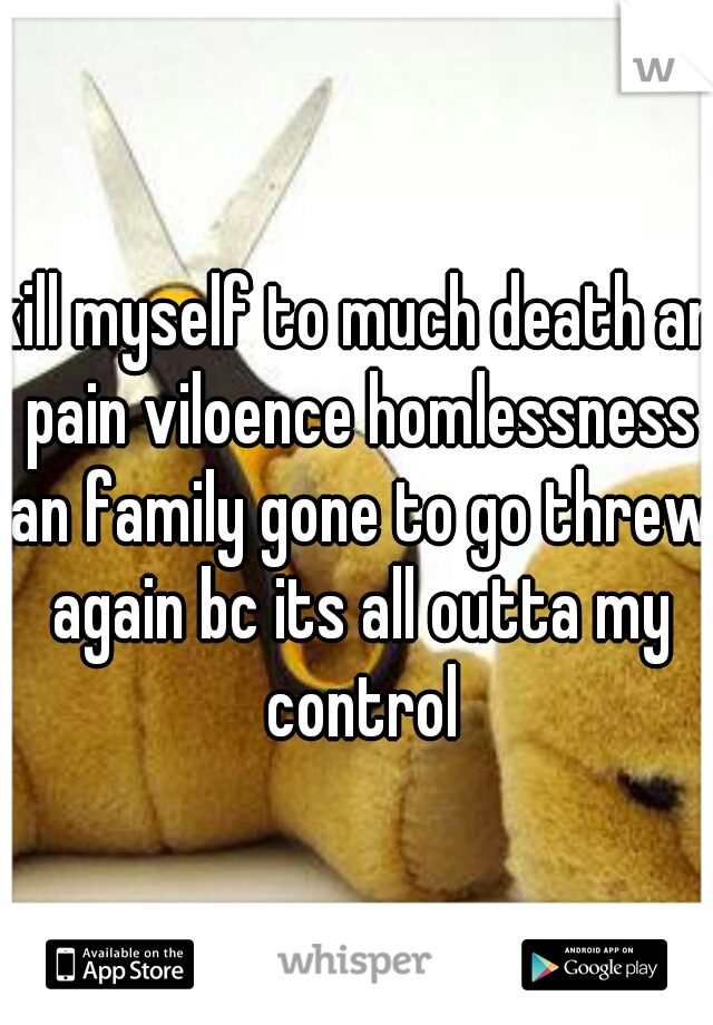 kill myself to much death an pain viloence homlessness an family gone to go threw again bc its all outta my control