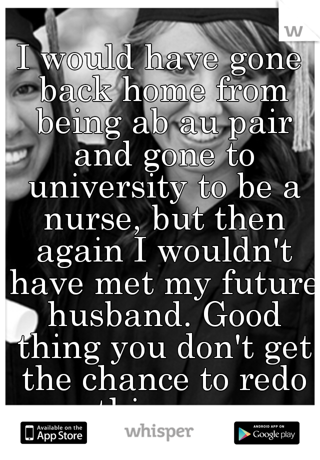 I would have gone back home from being ab au pair and gone to university to be a nurse, but then again I wouldn't have met my future husband. Good thing you don't get the chance to redo things... 