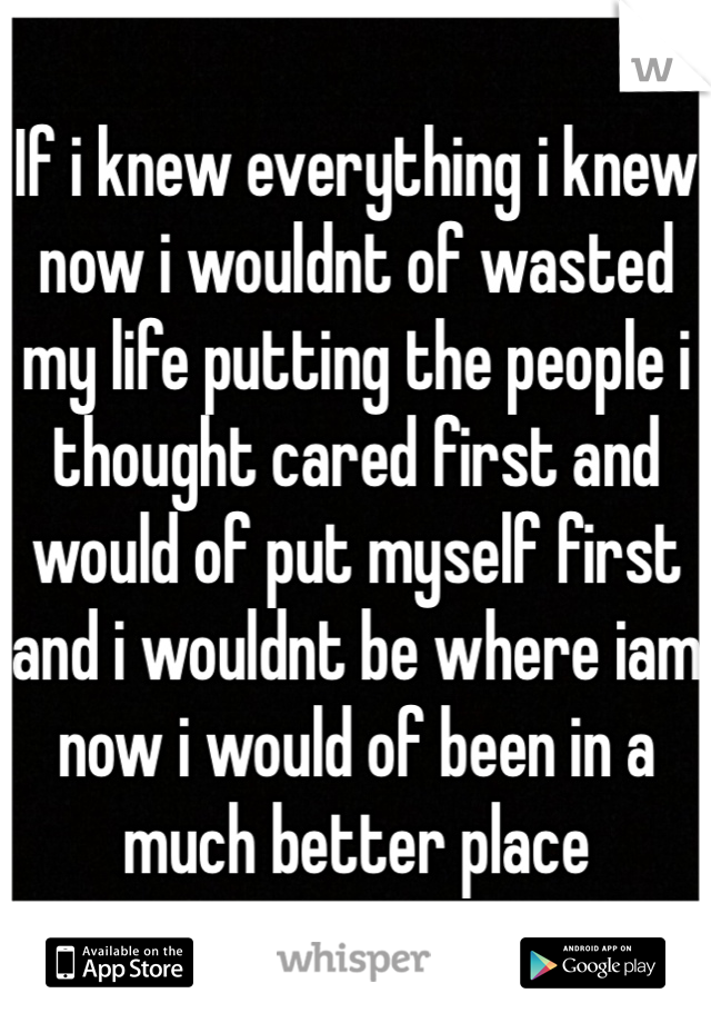 If i knew everything i knew now i wouldnt of wasted my life putting the people i thought cared first and would of put myself first and i wouldnt be where iam now i would of been in a much better place 