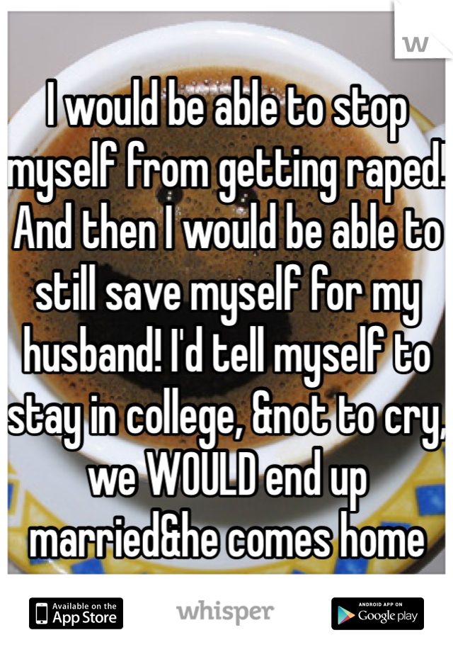 I would be able to stop myself from getting raped! And then I would be able to still save myself for my husband! I'd tell myself to stay in college, &not to cry, we WOULD end up married&he comes home