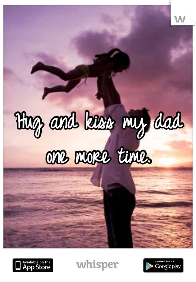 Hug and kiss my dad one more time.