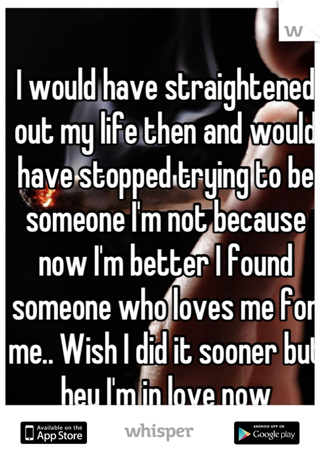 I would have straightened out my life then and would have stopped trying to be someone I'm not because now I'm better I found someone who loves me for me.. Wish I did it sooner but hey I'm in love now