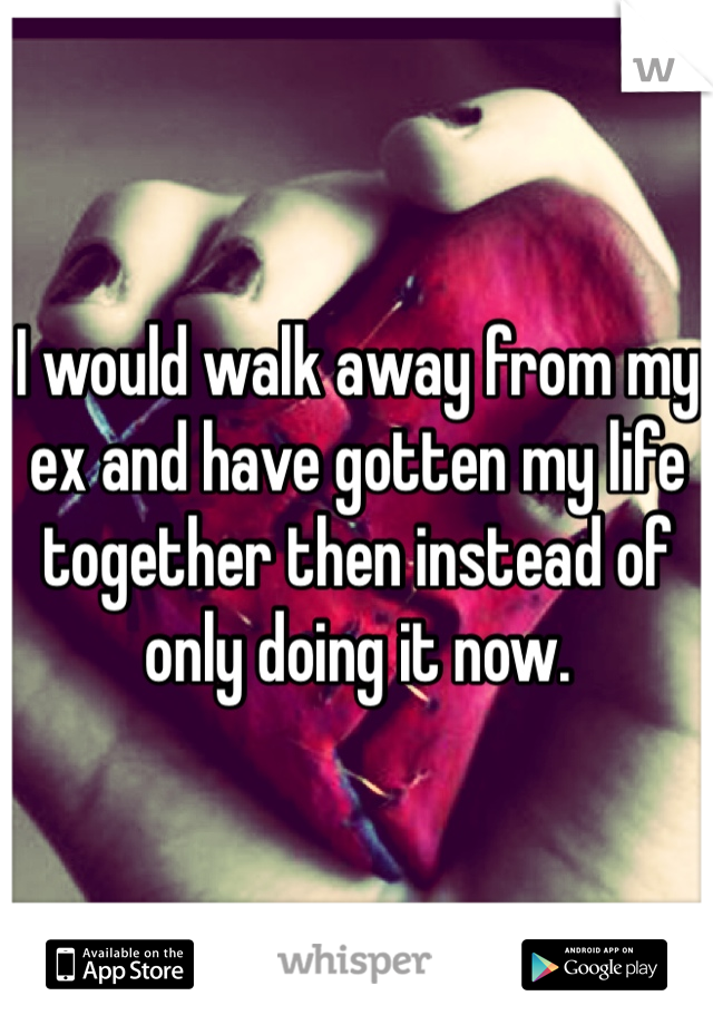 I would walk away from my ex and have gotten my life together then instead of only doing it now. 