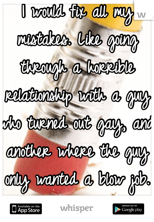 I would fix all my mistakes. Like going through a horrible relationship with a guy who turned out gay, and another where the guy only wanted a blow job.