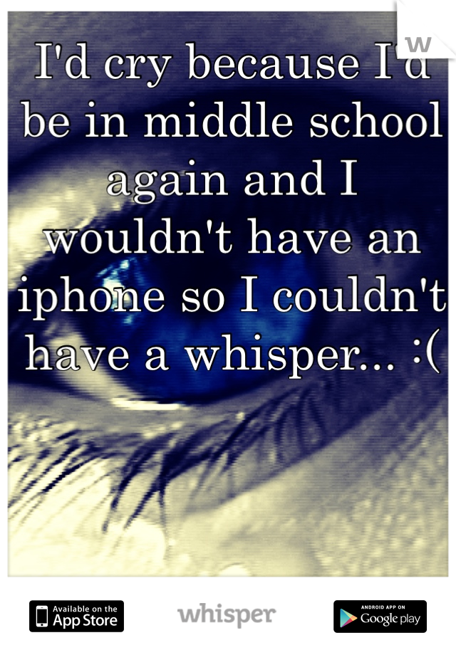 I'd cry because I'd be in middle school again and I wouldn't have an iphone so I couldn't have a whisper... :(