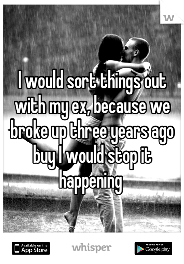 I would sort things out with my ex, because we broke up three years ago buy I would stop it happening 