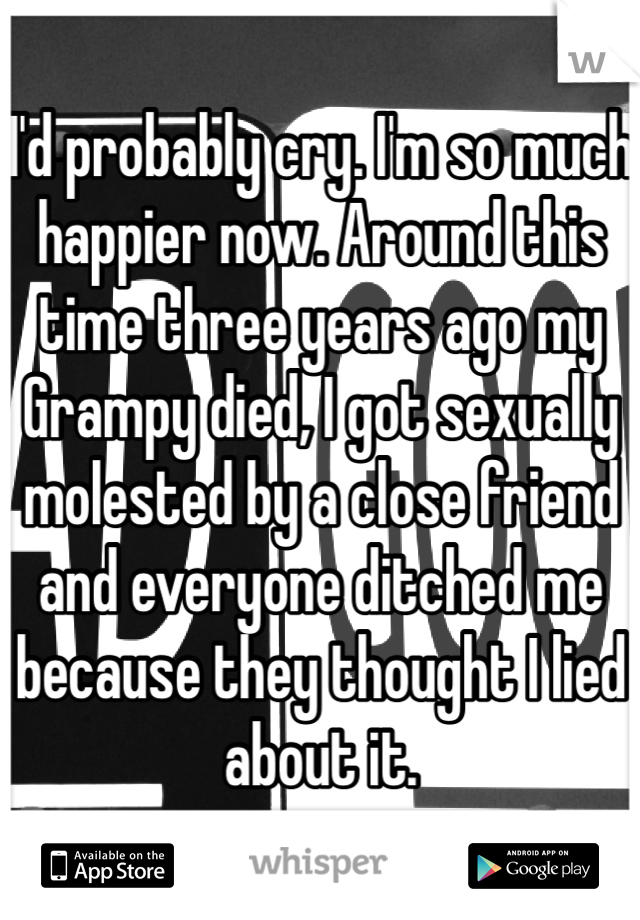 I'd probably cry. I'm so much happier now. Around this time three years ago my Grampy died, I got sexually molested by a close friend and everyone ditched me because they thought I lied about it. 