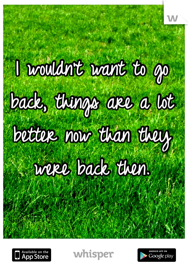 I wouldn't want to go back, things are a lot better now than they were back then.