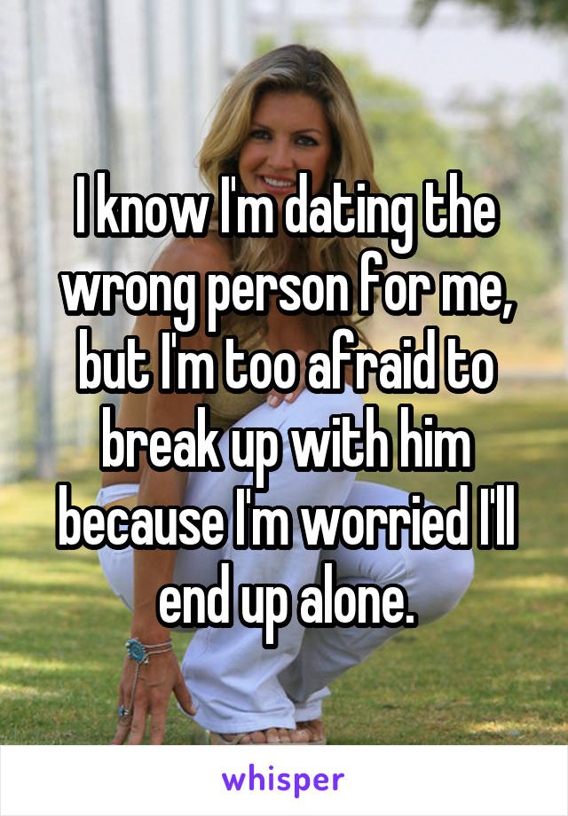I know I'm dating the wrong person for me, but I'm too afraid to break up with him because I'm worried I'll end up alone.
